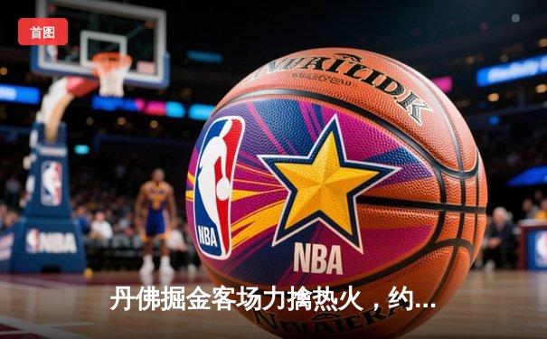 丹佛掘金客场力擒热火，约基奇三双引领总决赛开门红