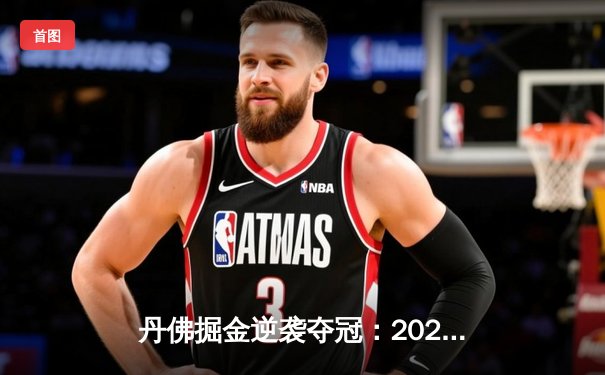 丹佛掘金逆袭夺冠：2024年NBA总决赛第七场惊险落幕