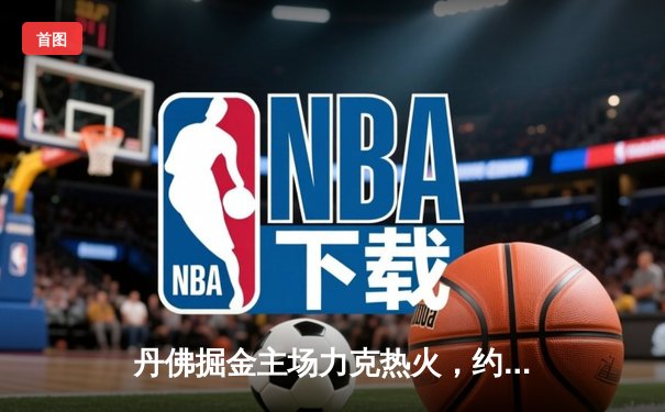 丹佛掘金主场力克热火，约基奇三双率队夺NBA总决赛开门红