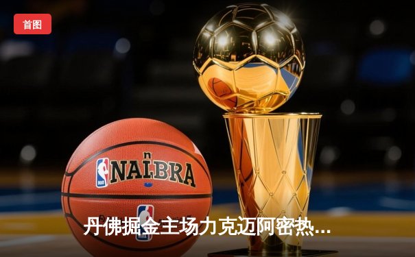 丹佛掘金主场力克迈阿密热火，约基奇全能表现点燃总决赛首战