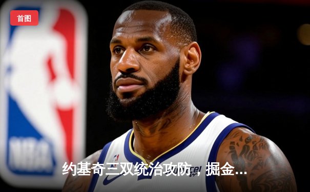约基奇三双统治攻防，掘金逆转热火夺NBA总决赛赛点