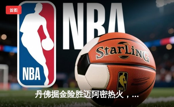 丹佛掘金险胜迈阿密热火，约基奇全能表现锁定总决赛开门红